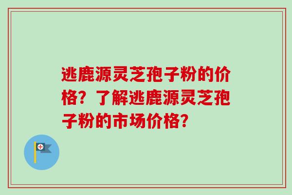 逃鹿源灵芝孢子粉的价格？了解逃鹿源灵芝孢子粉的市场价格？-第1张图片-卓岳灵芝孢子粉