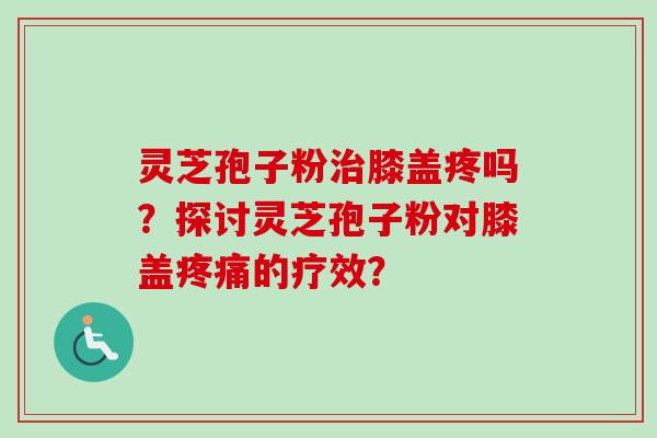 灵芝孢子粉治膝盖疼吗？探讨灵芝孢子粉对膝盖疼痛的疗效？-第1张图片-卓越灵芝孢子粉