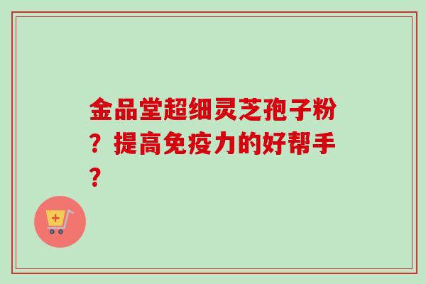 金品堂超细灵芝孢子粉?提高免疫力的好帮手?-第1张图片-卓越灵芝孢子粉 金品堂超细灵芝孢子粉?提高免疫力的好帮手?-第1张图片-卓越灵芝孢子粉