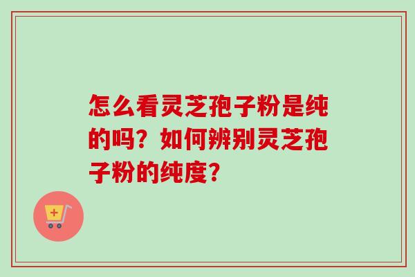 怎么看灵芝孢子粉是纯的吗？如何辨别灵芝孢子粉的纯度？-第1张图片-卓岳灵芝孢子粉