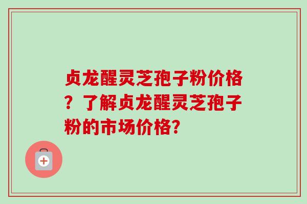 贞龙醒灵芝孢子粉价格?了解贞龙醒灵芝孢子粉的市场价格?-第1张图片-卓越灵芝孢子粉 贞龙醒灵芝孢子粉价格?了解贞龙醒灵芝孢子粉的市场价格?-第1张图片-卓越灵芝孢子粉