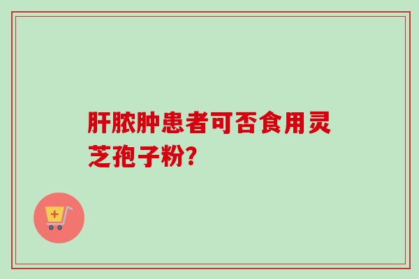 肝脓肿患者可否食用灵芝孢子粉?-第1张图片-卓越灵芝孢子粉 肝脓肿患者可否食用灵芝孢子粉?-第1张图片-卓越灵芝孢子粉