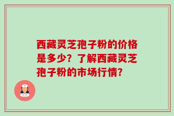 西藏灵芝孢子粉的价格是多少？了解西藏灵芝孢子粉的市场行情？-第1张图片-卓越灵芝孢子粉