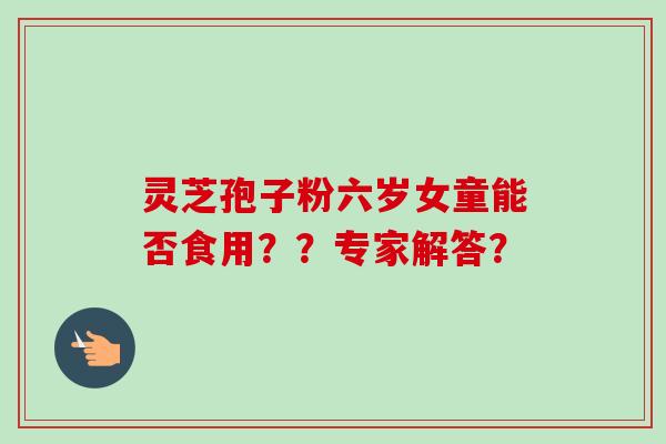灵芝孢子粉六岁女童能否食用??专家解答?-第1张图片-卓越灵芝孢子粉 灵芝孢子粉六岁女童能否食用??专家解答?-第1张图片-卓越灵芝孢子粉