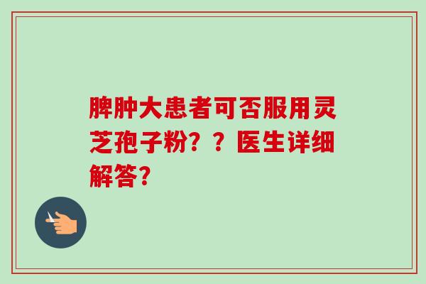 脾肿大患者可否服用灵芝孢子粉？？医生详细解答？-第1张图片-卓越灵芝孢子粉
