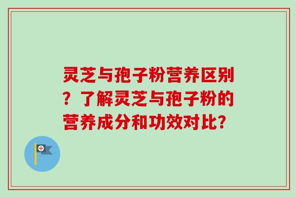 灵芝与孢子粉营养区别？了解灵芝与孢子粉的营养成分和功效对比？-第1张图片-卓越灵芝孢子粉