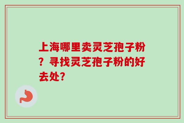 上海哪里卖灵芝孢子粉？寻找灵芝孢子粉的好去处？-第1张图片-卓越灵芝孢子粉