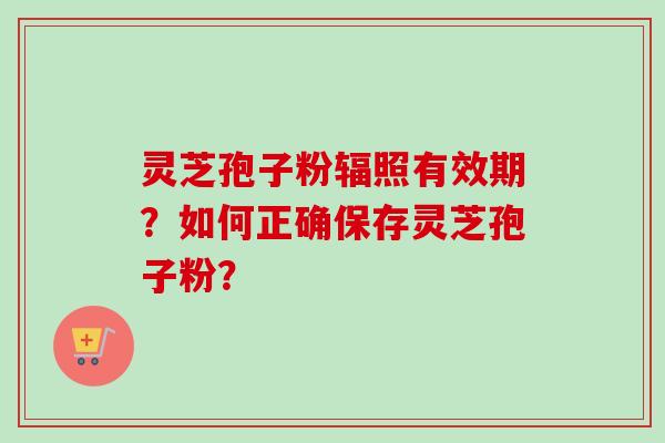 灵芝孢子粉辐照有效期？如何正确保存灵芝孢子粉？-第1张图片-卓越灵芝孢子粉