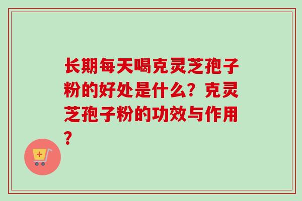 长期每天喝克灵芝孢子粉的好处是什么？克灵芝孢子粉的功效与作用？-第1张图片-卓越灵芝孢子粉