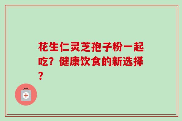 花生仁灵芝孢子粉一起吃?健康饮食的新选择?-第1张图片-卓越灵芝孢子粉 花生仁灵芝孢子粉一起吃?健康饮食的新选择?-第1张图片-卓越灵芝孢子粉