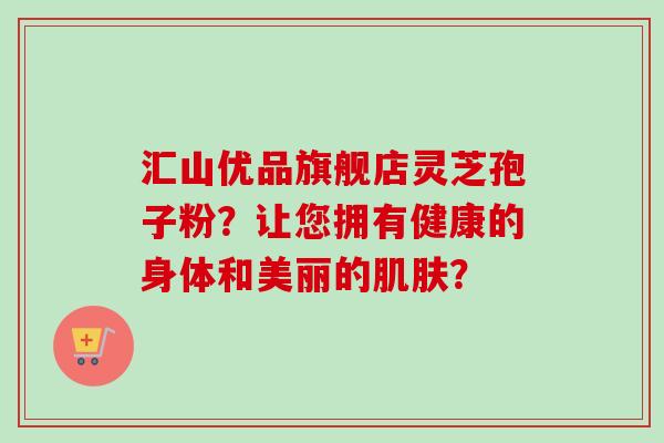 汇山优品旗舰店灵芝孢子粉？让您拥有健康的身体和美丽的肌肤？-第1张图片-卓越灵芝孢子粉