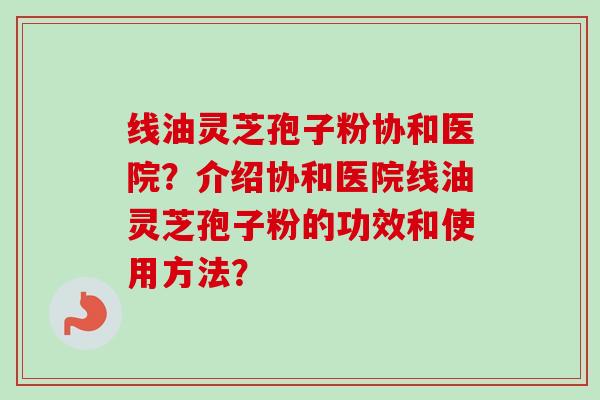 线油灵芝孢子粉协和医院？介绍协和医院线油灵芝孢子粉的功效和使用方法？-第1张图片-卓越灵芝孢子粉
