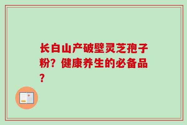 长白山产破壁灵芝孢子粉？健康养生的必备品？-第1张图片-卓越灵芝孢子粉