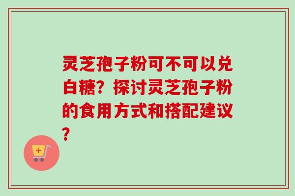灵芝孢子粉可不可以兑白糖？探讨灵芝孢子粉的食用方式和搭配建议？-第1张图片-卓越灵芝孢子粉