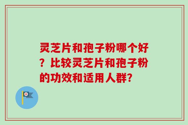 灵芝片和孢子粉哪个好？比较灵芝片和孢子粉的功效和适用人群？-第1张图片-卓越灵芝孢子粉