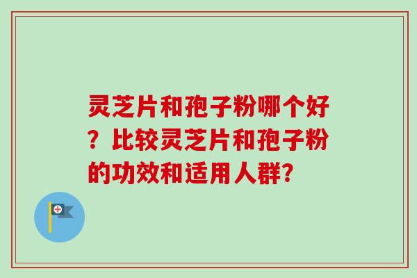 灵芝片和孢子粉哪个好？比较灵芝片和孢子粉的功效和适用人群？-第1张图片-卓岳灵芝孢子粉