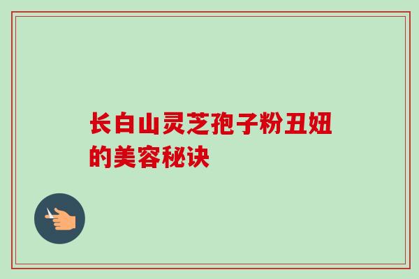 长白山灵芝孢子粉丑妞的美容秘诀-第1张图片-卓越灵芝孢子粉 长白山灵芝孢子粉丑妞的美容秘诀-第1张图片-卓越灵芝孢子粉