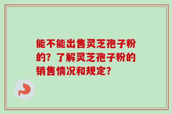 能不能出售灵芝孢子粉的？了解灵芝孢子粉的销售情况和规定？-第1张图片-卓岳灵芝孢子粉