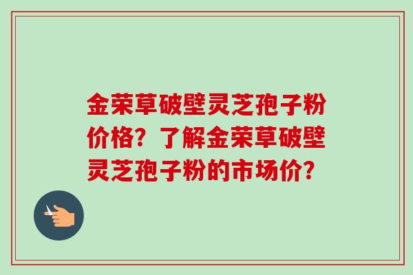 金荣草破壁灵芝孢子粉价格？了解金荣草破壁灵芝孢子粉的市场价？-第1张图片-卓越灵芝孢子粉