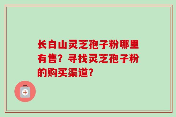 长白山灵芝孢子粉哪里有售？寻找灵芝孢子粉的购买渠道？-第1张图片-卓越灵芝孢子粉