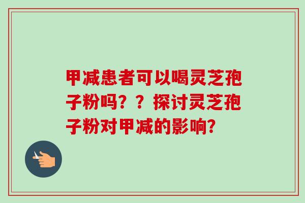 甲减患者可以喝灵芝孢子粉吗？？探讨灵芝孢子粉对甲减的影响？-第1张图片-卓越灵芝孢子粉
