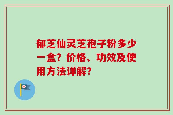 郁芝仙灵芝孢子粉多少一盒?价格、功效及使用方法详解?-第1张图片-卓越灵芝孢子粉 郁芝仙灵芝孢子粉多少一盒?价格、功效及使用方法详解?-第1张图片-卓越灵芝孢子粉