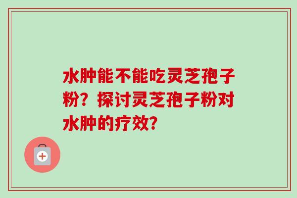 水肿能不能吃灵芝孢子粉?探讨灵芝孢子粉对水肿的疗效?-第1张图片-卓越灵芝孢子粉 水肿能不能吃灵芝孢子粉?探讨灵芝孢子粉对水肿的疗效?-第1张图片-卓越灵芝孢子粉