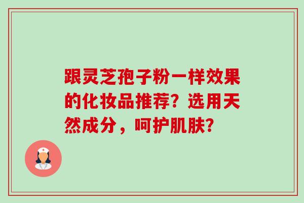 跟灵芝孢子粉一样效果的化妆品推荐？选用天然成分，呵护肌肤？-第1张图片-卓越灵芝孢子粉