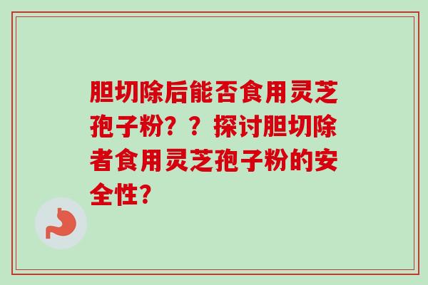 胆切除后能否食用灵芝孢子粉？？探讨胆切除者食用灵芝孢子粉的安全性？-第1张图片-卓越灵芝孢子粉