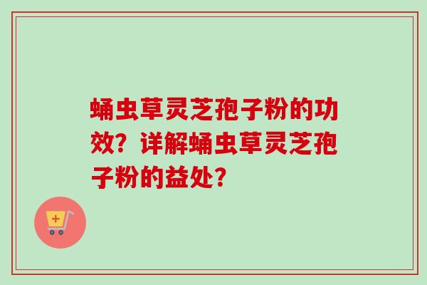 蛹虫草灵芝孢子粉的功效？详解蛹虫草灵芝孢子粉的益处？-第1张图片-卓越灵芝孢子粉