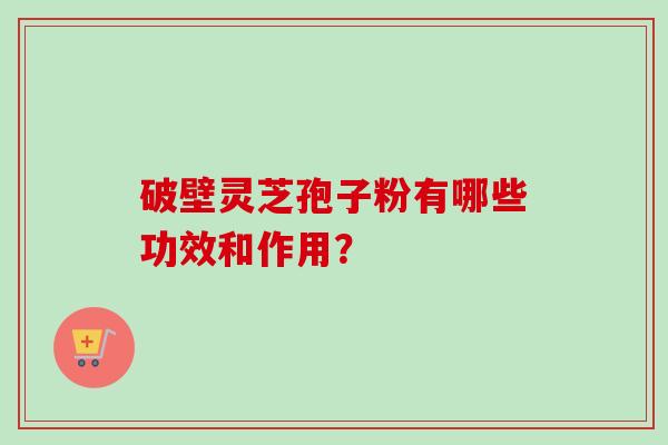 破壁灵芝孢子粉有哪些功效和作用？-第1张图片-卓越灵芝孢子粉