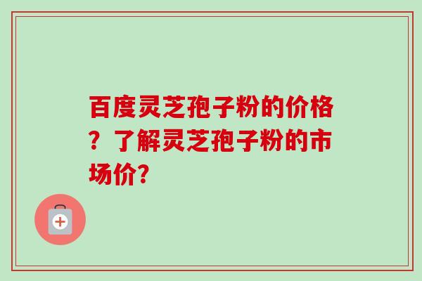 百度灵芝孢子粉的价格？了解灵芝孢子粉的市场价？-第1张图片-卓越灵芝孢子粉