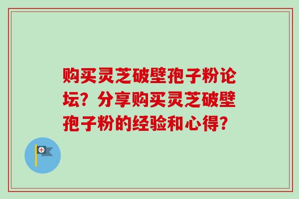 购买灵芝破壁孢子粉论坛？分享购买灵芝破壁孢子粉的经验和心得？-第1张图片-卓越灵芝孢子粉