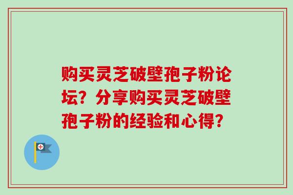 购买灵芝破壁孢子粉论坛？分享购买灵芝破壁孢子粉的经验和心得？-第1张图片-卓岳灵芝孢子粉