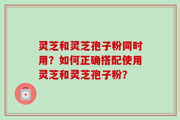 灵芝和灵芝孢子粉同时用?如何正确搭配使用灵芝和灵芝孢子粉?-第1张图片-卓越灵芝孢子粉 灵芝和灵芝孢子粉同时用?如何正确搭配使用灵芝和灵芝孢子粉?-第1张图片-卓越灵芝孢子粉