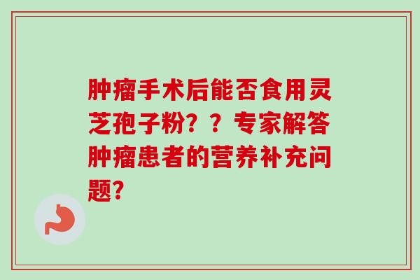 肿瘤手术后能否食用灵芝孢子粉？？专家解答肿瘤患者的营养补充问题？-第1张图片-卓越灵芝孢子粉