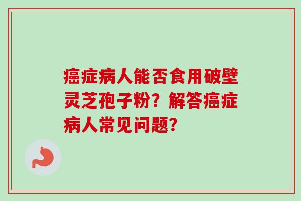 癌症病人能否食用破壁灵芝孢子粉?解答癌症病人常见问题?-第1张图片-卓越灵芝孢子粉 癌症病人能否食用破壁灵芝孢子粉?解答癌症病人常见问题?-第1张图片-卓越灵芝孢子粉