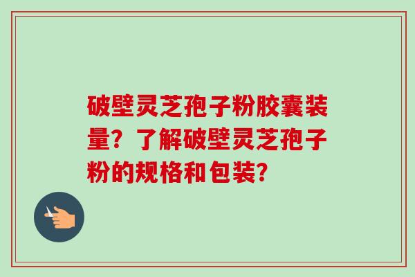 破壁灵芝孢子粉胶囊装量？了解破壁灵芝孢子粉的规格和包装？-第1张图片-卓越灵芝孢子粉