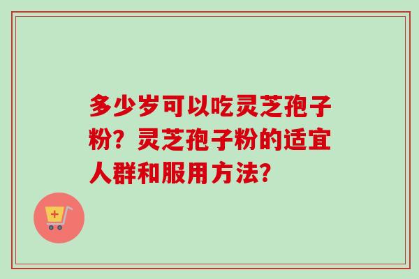 多少岁可以吃灵芝孢子粉？灵芝孢子粉的适宜人群和服用方法？-第1张图片-卓越灵芝孢子粉