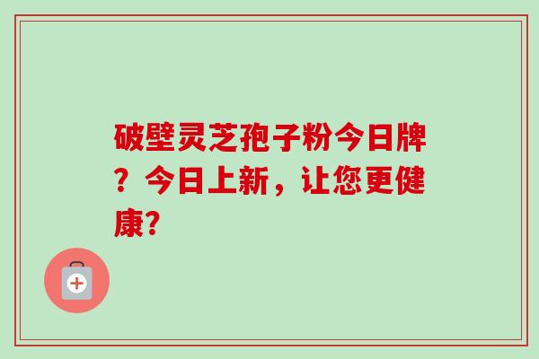 破壁灵芝孢子粉今日牌?今日上新,让您更健康?-第1张图片-卓越灵芝孢子粉 破壁灵芝孢子粉今日牌?今日上新,让您更健康?-第1张图片-卓越灵芝孢子粉