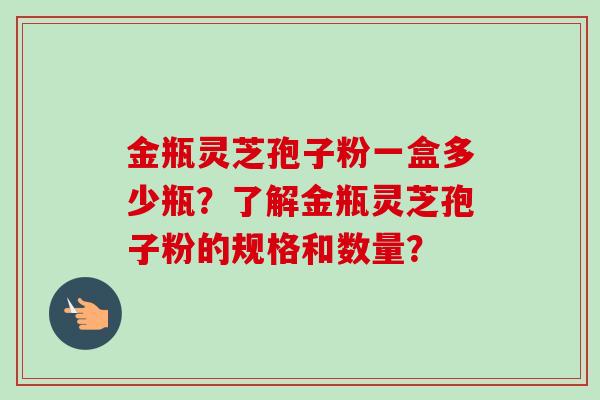 金瓶灵芝孢子粉一盒多少瓶?了解金瓶灵芝孢子粉的规格和数量?-第1张图片-卓越灵芝孢子粉 金瓶灵芝孢子粉一盒多少瓶?了解金瓶灵芝孢子粉的规格和数量?-第1张图片-卓越灵芝孢子粉