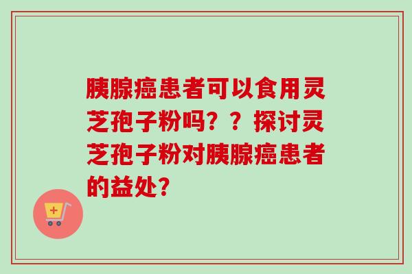 胰腺癌患者可以食用灵芝孢子粉吗？？探讨灵芝孢子粉对胰腺癌患者的益处？-第1张图片-卓越灵芝孢子粉