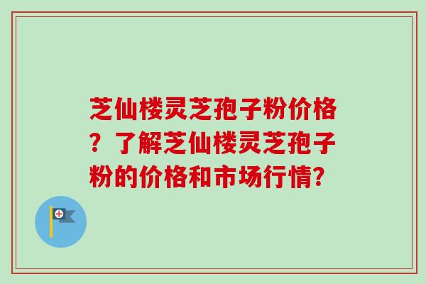 芝仙楼灵芝孢子粉价格?了解芝仙楼灵芝孢子粉的价格和市场行情?-第1张图片-卓越灵芝孢子粉 芝仙楼灵芝孢子粉价格?了解芝仙楼灵芝孢子粉的价格和市场行情?-第1张图片-卓越灵芝孢子粉