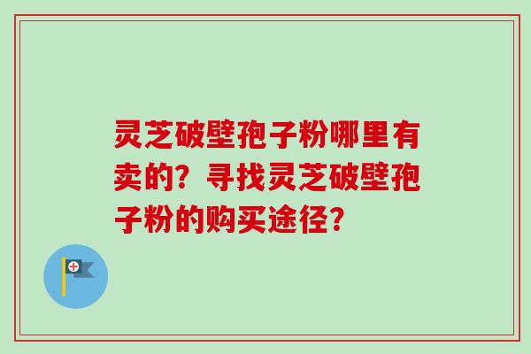 灵芝破壁孢子粉哪里有卖的？寻找灵芝破壁孢子粉的购买途径？-第1张图片-卓越灵芝孢子粉