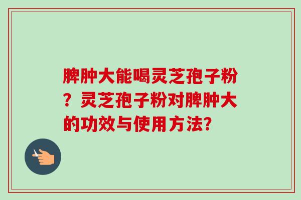 脾肿大能喝灵芝孢子粉？灵芝孢子粉对脾肿大的功效与使用方法？-第1张图片-卓越灵芝孢子粉