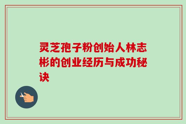灵芝孢子粉创始人林志彬的创业经历与成功秘诀-第1张图片-卓越灵芝孢子粉 灵芝孢子粉创始人林志彬的创业经历与成功秘诀-第1张图片-卓越灵芝孢子粉