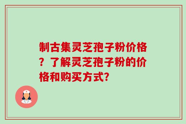 制古集灵芝孢子粉价格？了解灵芝孢子粉的价格和购买方式？-第1张图片-卓越灵芝孢子粉