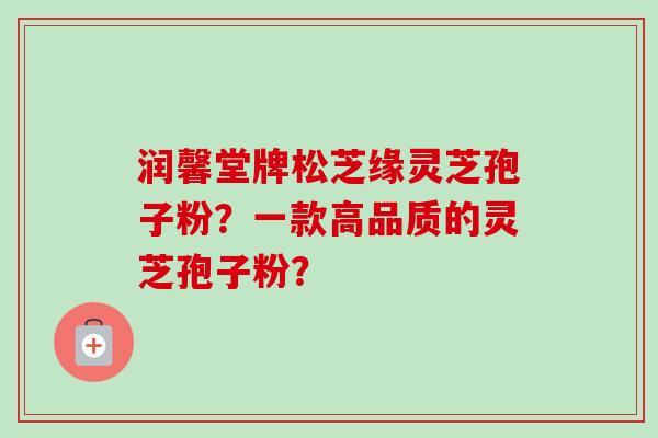 润馨堂牌松芝缘灵芝孢子粉?一款高品质的灵芝孢子粉?-第1张图片-卓越灵芝孢子粉 润馨堂牌松芝缘灵芝孢子粉?一款高品质的灵芝孢子粉?-第1张图片-卓越灵芝孢子粉