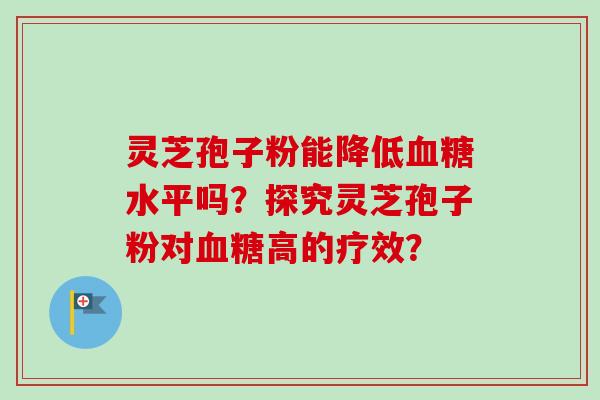 灵芝孢子粉能降低血糖水平吗？探究灵芝孢子粉对血糖高的疗效？-第1张图片-卓越灵芝孢子粉