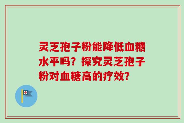 灵芝孢子粉能降低血糖水平吗？探究灵芝孢子粉对血糖高的疗效？-第1张图片-卓岳灵芝孢子粉